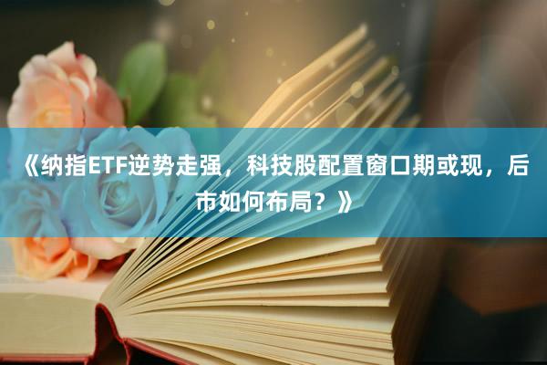 《纳指ETF逆势走强，科技股配置窗口期或现，后市如何布局？》