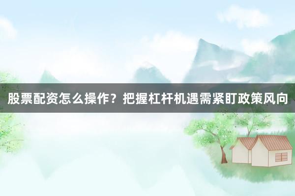 股票配资怎么操作？把握杠杆机遇需紧盯政策风向