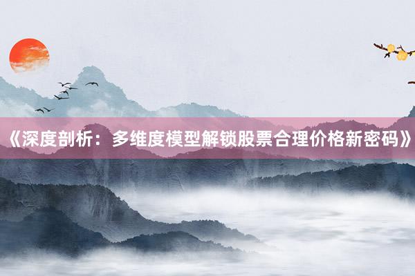 《深度剖析：多维度模型解锁股票合理价格新密码》