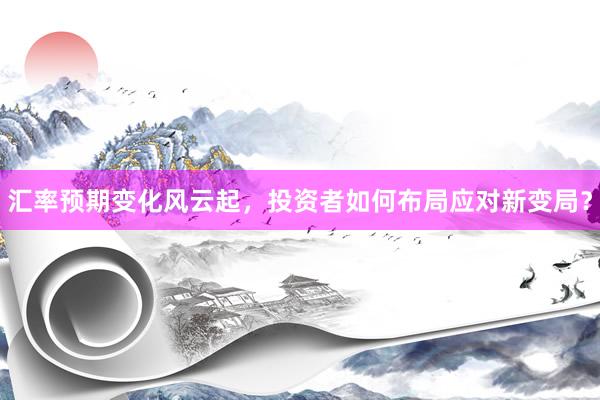 汇率预期变化风云起，投资者如何布局应对新变局？