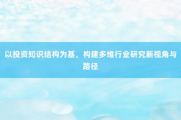 以投资知识结构为基，构建多维行业研究新视角与路径