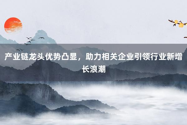 产业链龙头优势凸显，助力相关企业引领行业新增长浪潮