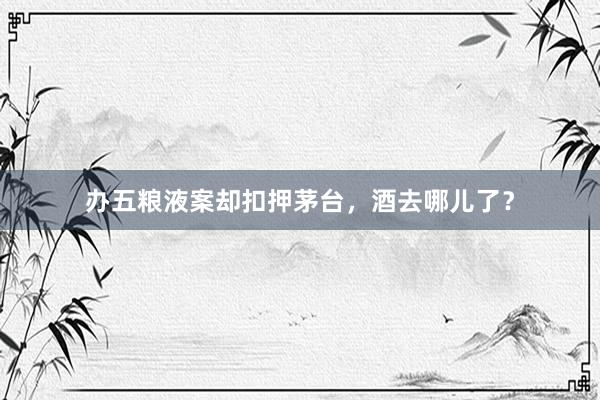 办五粮液案却扣押茅台，酒去哪儿了？