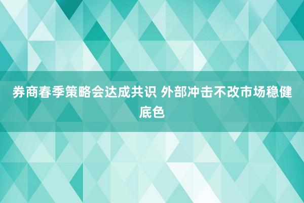 券商春季策略会达成共识 外部冲击不改市场稳健底色
