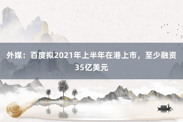 外媒：百度拟2021年上半年在港上市，至少融资35亿美元