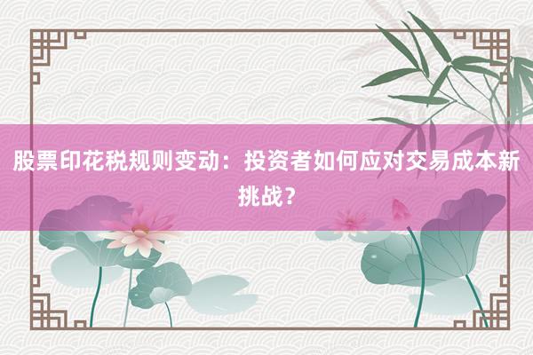 股票印花税规则变动：投资者如何应对交易成本新挑战？