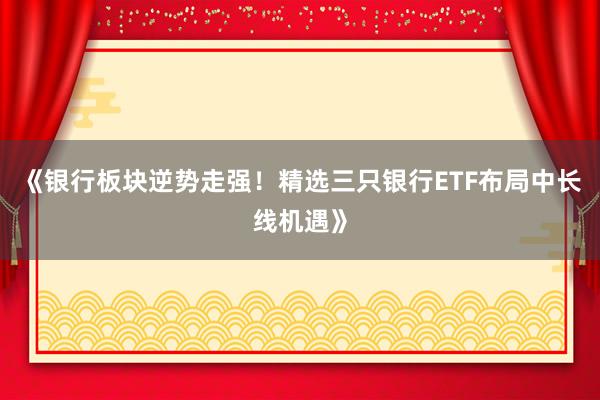 《银行板块逆势走强！精选三只银行ETF布局中长线机遇》