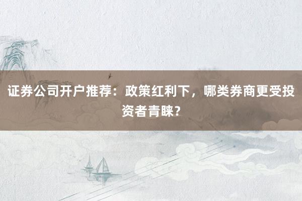 证券公司开户推荐：政策红利下，哪类券商更受投资者青睐？