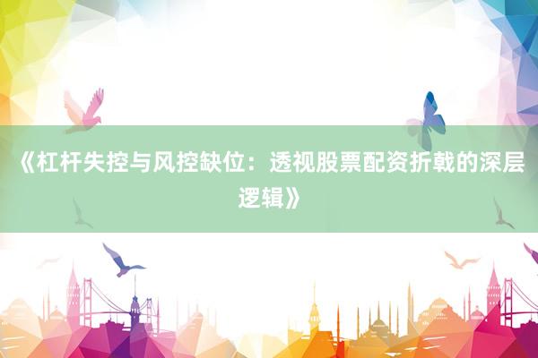 《杠杆失控与风控缺位：透视股票配资折戟的深层逻辑》