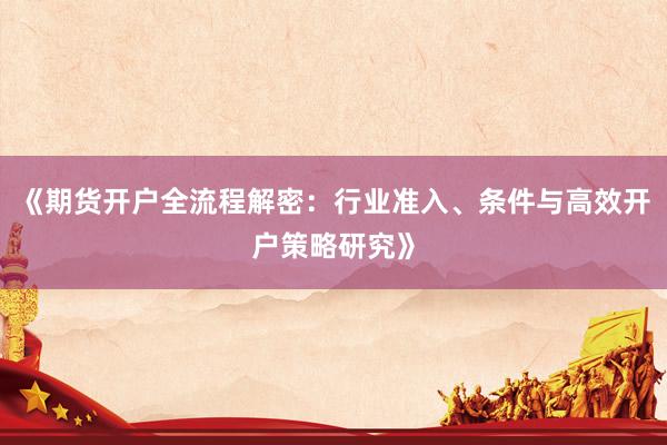 《期货开户全流程解密：行业准入、条件与高效开户策略研究》