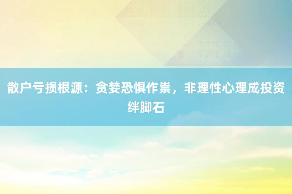 散户亏损根源：贪婪恐惧作祟，非理性心理成投资绊脚石