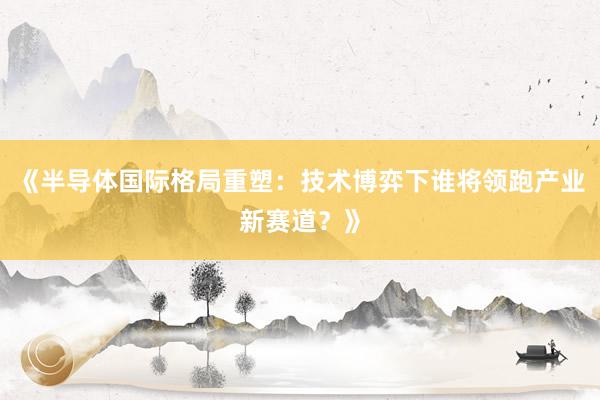 《半导体国际格局重塑：技术博弈下谁将领跑产业新赛道？》