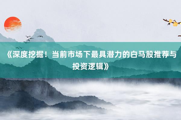 《深度挖掘！当前市场下最具潜力的白马股推荐与投资逻辑》