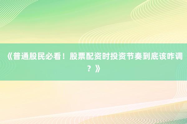 《普通股民必看！股票配资时投资节奏到底该咋调？》
