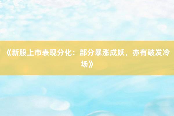 《新股上市表现分化：部分暴涨成妖，亦有破发冷场》