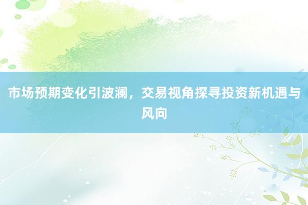 市场预期变化引波澜，交易视角探寻投资新机遇与风向