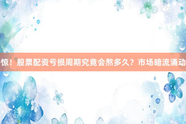 惊！股票配资亏损周期究竟会熬多久？市场暗流涌动
