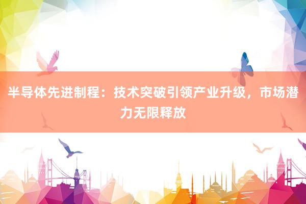 半导体先进制程：技术突破引领产业升级，市场潜力无限释放