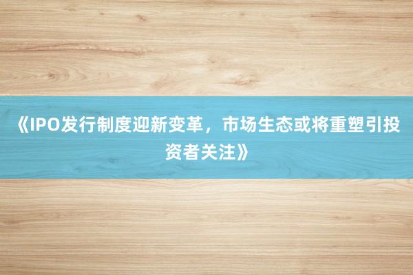 《IPO发行制度迎新变革,市场生态或将重塑引投资者关注》