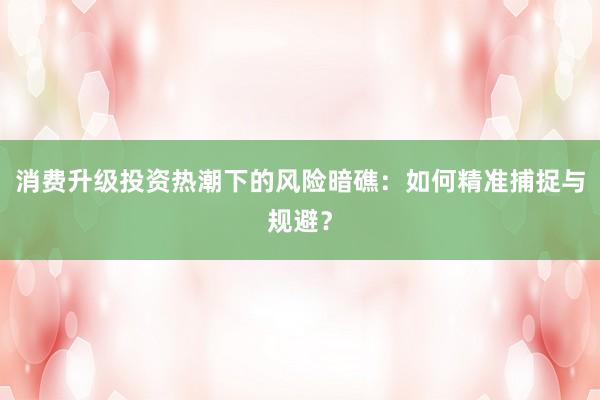 消费升级投资热潮下的风险暗礁：如何精准捕捉与规避？