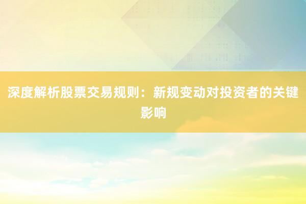 深度解析股票交易规则：新规变动对投资者的关键影响
