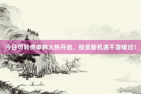 今日可转债申购火热开启，投资新机遇不容错过！