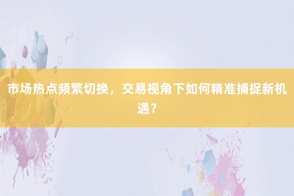 市场热点频繁切换，交易视角下如何精准捕捉新机遇？