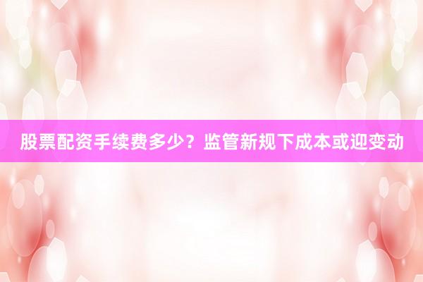 股票配资手续费多少？监管新规下成本或迎变动