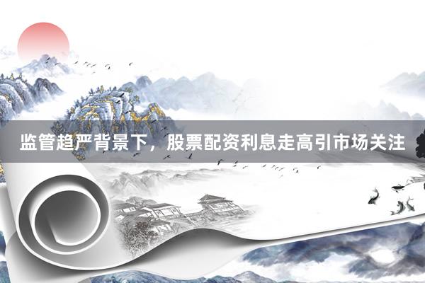 监管趋严背景下，股票配资利息走高引市场关注