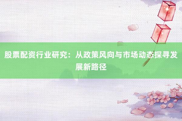 股票配资行业研究：从政策风向与市场动态探寻发展新路径
