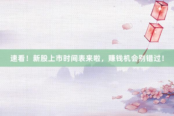速看！新股上市时间表来啦，赚钱机会别错过！