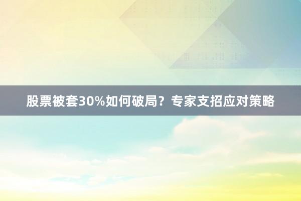 股票被套30%如何破局？专家支招应对策略