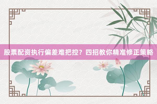 股票配资执行偏差难把控?四招教你精准修正策略