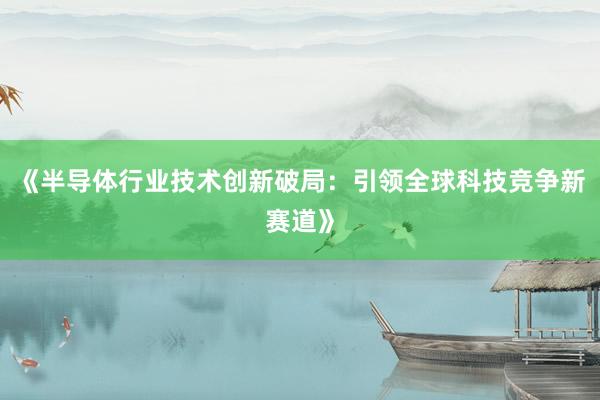 《半导体行业技术创新破局：引领全球科技竞争新赛道》