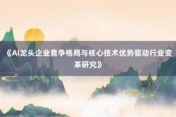 《AI龙头企业竞争格局与核心技术优势驱动行业变革研究》