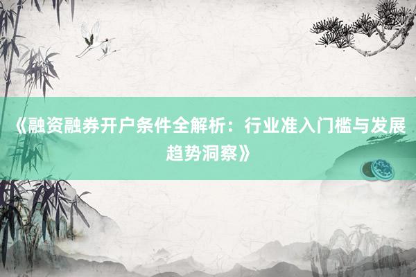 《融资融券开户条件全解析:行业准入门槛与发展趋势洞察》