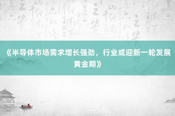 《半导体市场需求增长强劲，行业或迎新一轮发展黄金期》