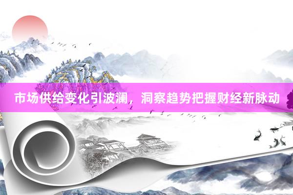 市场供给变化引波澜，洞察趋势把握财经新脉动