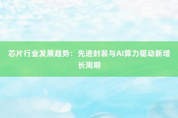 芯片行业发展趋势：先进封装与AI算力驱动新增长周期