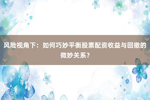 风险视角下：如何巧妙平衡股票配资收益与回撤的微妙关系？