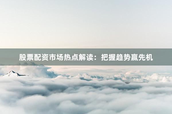 股票配资市场热点解读：把握趋势赢先机