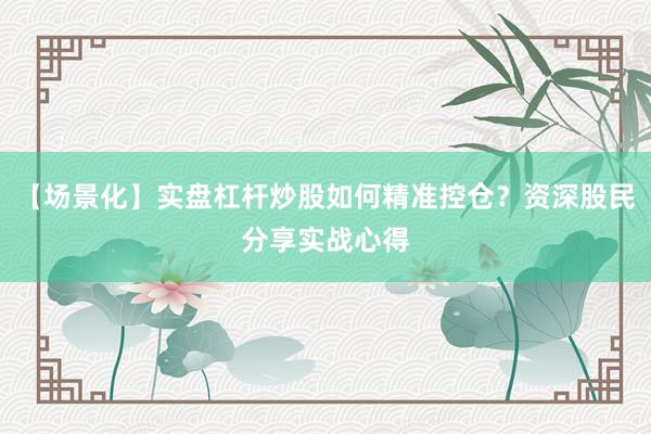 【场景化】实盘杠杆炒股如何精准控仓？资深股民分享实战心得
