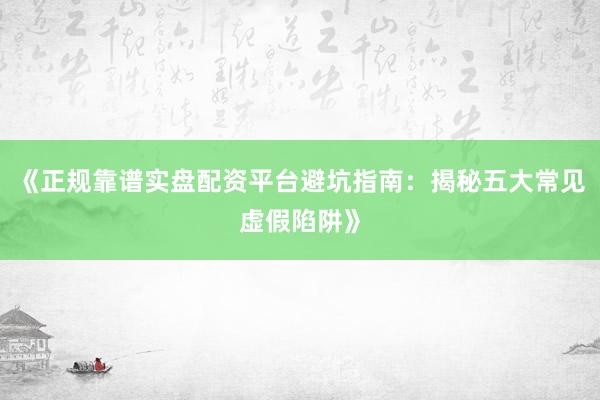 《正规靠谱实盘配资平台避坑指南：揭秘五大常见虚假陷阱》