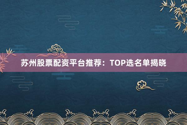 苏州股票配资平台推荐：TOP选名单揭晓