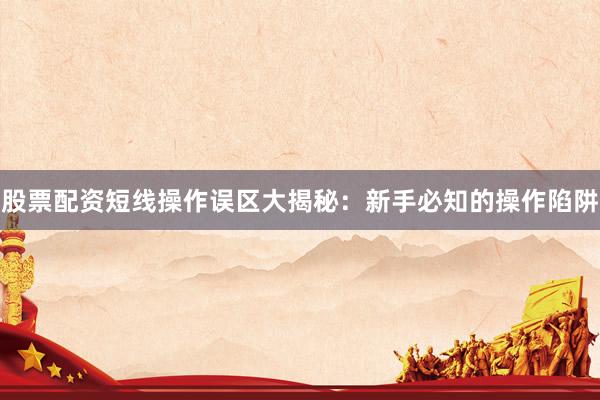 股票配资短线操作误区大揭秘：新手必知的操作陷阱