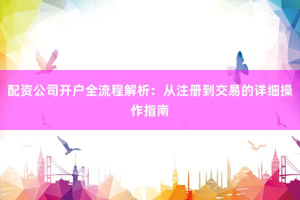 配资公司开户全流程解析：从注册到交易的详细操作指南