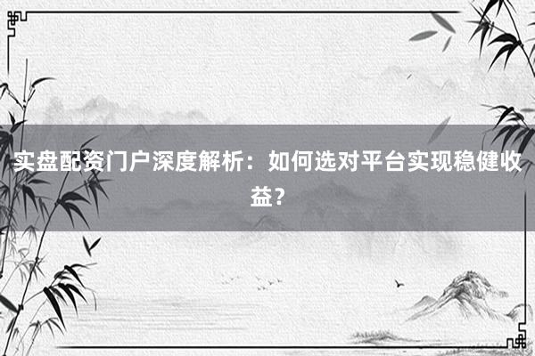实盘配资门户深度解析：如何选对平台实现稳健收益？