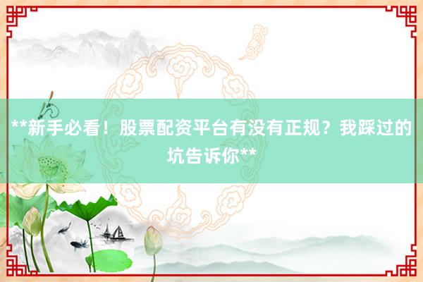 **新手必看！股票配资平台有没有正规？我踩过的坑告诉你**