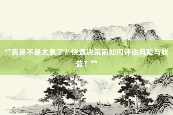 **我是不是太急了？快速决策前如何评估风险与收益？**