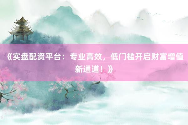 《实盘配资平台：专业高效，低门槛开启财富增值新通道！》